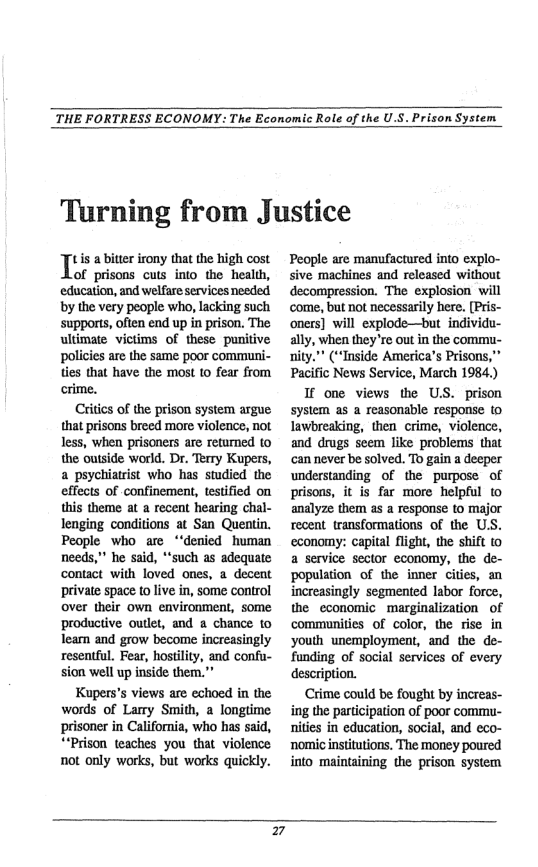 THE FORTRESS ECONOMY: The Economic Role of the U.S. Prison System.  Turning from Justice  tis a bitter irony that the high cost  of prisons cuts into the health, education, and welfare services needed by the very people who, lacking such supports, often end up in prison. The ultimate victims of these punitive policies are the same poor communi- ties that have the most 10 fear from  crime.  Ciics of the prison system argue that prisons breed more violence, not less, when prisoners are returned to the outside world. Dr. Terry Kupers, a psychiatrist who has studied the effects of confinement, testified on this theme at a recent hearing chal- lenging conditions at San Quentin. People who are “‘denied human needs,” he said, “such as adequatc contact with loved ones, a decent private space (0 live in, some control over their own environment, some productive outlet, and a chance to Tearn and grow become increasingly resentful. Fear, hostility, and confu- sion well up inside them.”  Kupers’s views are echoed in the words of Lamy Smith, a longtime prisoner in California, who has said, ““Prison. teaches you that violence not only works, but works quickly.  People are manufactured into explo- sive machines and released without decompression. The explosion. will come, but not necessarily here. [Pris- oners] will explode—but individu- ally, when they’re out in the commu- nity.”” (“Inside America’s Prisons,” Pacific News Service, March 1984.)  I one views the US. prison system as a reasonable response to lawbreaking, then crime, violence, and drugs seem like problems that ‘can never be solved. To gain a deeper understanding of the purpose of prisons, it is far more helpful to analyze them as a response to major recent transformations of the U.S. economy: capital flight, the shift to a service sector economy, the de- population of the inner cities, an increasingly segmented labor force, the economic marginalization of communities of color, the rise in youth unemployment, and the de- funding of social services of every description.  Crime could be fought by increas- ing the participation of poor commu- nities in education, social, and eco- nomic institutions. The money poured into. maintaining the prison system  7 
